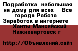 Подработка- небольшая на дому для всех. - Все города Работа » Заработок в интернете   . Ханты-Мансийский,Нижневартовск г.